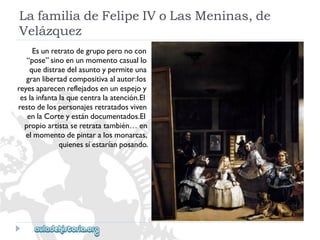 LafamiliadeFelipeIVoLasMeninas,de 
Velázquez 
Esunretratodegrupoperonocon 
“pose”sinoenunmomentocasuallo 
quedistraedelasuntoypermiteuna 
granlibertadcompositivaalautor:los 
reyesaparecenreflejadosenunespejoy 
eslainfantalaquecentralaatención.El 
restodelospersonajesretratadosviven 
enlaCorteyestándocumentados.El 
propioartistaseretratatambién…en 
elmomentodepintaralosmonarcas, 
quienessíestaríanposando.  