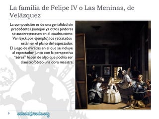LafamiliadeFelipeIVoLasMeninas,de 
Velázquez 
Lacomposiciónesdeunagenialidadsin 
precedentes(aunqueyaotrospintores 
seautorretratasenenelcuadro,como 
VanEyck,porejemplo):losretratados 
estánenelplanodelespectador. 
Eljuegodemiradasenelqueseincluye 
alespectadorjuntoconlaperspectiva 
“aérea”hacendealgoquepodríaser 
claustrofóbicounaobramaestra.  