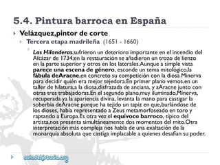 5.4.PinturabarrocaenEspaña 
 
Velázquez,pintordecorte 
 
Terceraetapamadrileña(1651-1660) 
 
LasHilanderas,sufrieronundeterioroimportanteenelincendiodel 
Alcázarde1734;enlarestauraciónseañadieronuntrozodelienzo 
enlapartesuperioryotrosenloslaterales.Aunqueasimplevista 
pareceunaescenadegénero,escondeuntemamitológico,la 
fábuladeAracne,enconcretosucompeticiónconladiosaMinerva 
paradecidirquiéneramejortejedora.Enprimerplanovemos,enun 
tallerdehilatura,aladiosa,disfrazadadeanciana,yaAracnejuntocon 
otrastrestrabajadoras.Enelsegundoplano,muyiluminado,Minerva, 
recuperadayalaaparienciadivina,levantalamanoparacastigarla 
soberbiadeAracneporquehatejidountapizenque,burlándosede 
losdioses,habíarepresentadoaZeusmetamorfoseadoentoroy 
raptandoaEuropa.Esotravezelequívocobarroco,típicodel 
artista,nospresentasimultáneamentedosmomentosdelmito.Otra 
interpretaciónmáscomplejanoshabladeunaexaltacióndela 
monarquíaabsolutaquecastigaimplacableaquienesdesafíansupoder.  