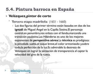 5.4.PinturabarrocaenEspaña 
 
Velázquez,pintordecorte 
 
Terceraetapamadrileña(1651-1660) 
Lasdosfigurasdelprimertérminoestánbasadasendosdelos 
ignudideMiguelÁngelenlaCapillaSixtina.Elpersonaje 
central,enpenumbra,nosenlazaconelfondo,marcandouna 
transiciónpaulatina.LasHilanderasesunodelosmejores 
exponentesdeperspectivaaérea.Latécnicaesprodigiosa: 
lapinceladasuelta,eltoquebreve,elcolorarmonizadoy,sobre 
todo,laperfeccióndelaluz.Esadmirableladestrezade 
Velázquezenlograrlasensacióndetransparenciaalcaptarla 
velocidaddelgirodelarueca.  