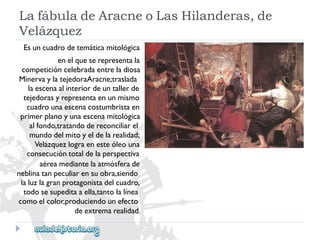LafábuladeAracneoLasHilanderas,de 
Velázquez 
Esuncuadrodetemáticamitológica 
enelqueserepresentala 
competicióncelebradaentreladiosa 
MinervaylatejedoraAracne;traslada 
laescenaalinteriordeuntallerde 
tejedorasyrepresentaenunmismo 
cuadrounaescenacostumbristaen 
primerplanoyunaescenamitológica 
alfondo,tratandodereconciliarel 
mundodelmitoyeldelarealidad; 
Velázquezlograenesteóleouna 
consecucióntotaldelaperspectiva 
aéreamediantelaatmósferade 
neblinatanpeculiarensuobra,siendo 
laluzlagranprotagonistadelcuadro, 
todosesupeditaaella,tantolalínea 
comoelcolor,produciendounefecto 
deextremarealidad.  