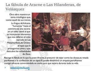 LafábuladeAracneoLasHilanderas,de 
Velázquez 
Otraobramaestra:un 
temamitológicoque, 
comoaquéldesusinicios, 
LafraguadeVulcano, 
“humaniza”hastael 
extremo:esunaescena 
enuntallertextilalque 
seincorporanelementos 
quenosrefierenelmito 
narradoenLas 
Metamorfosis,deOvidio: 
eltapizquela 
protagonistapintayque 
descubrelasinfidelidades 
deZeus. 
RecogelafábulaenlaquelajovenAracne,alpresumirdetejercomolasdiosas,esretada 
porAteneaalaconfeccióndeuntapiz.Eljuradodictaminóunempate,peroAtenea 
castigóaAracneconvirtiéndolaenarañaparaquetejieradurantetodasuvida.  