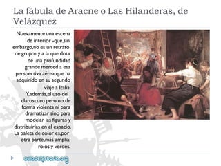 LafábuladeAracneoLasHilanderas,de 
Velázquez 
Nuevamenteunaescena 
deinterior-que,sin 
embargo,noesunretrato 
degrupo-yalaquedota 
deunaprofundidad 
grandemercedaesa 
perspectivaaéreaqueha 
adquiridoensusegundo 
viajeaItalia. 
Y,además,elusodel 
claroscuroperonode 
formaviolentanipara 
dramatizarsinopara 
modelarlasfigurasy 
distribuirlasenelespacio. 
Lapaletadecolores,por 
otraparte,másamplia: 
rojosyverdes.  