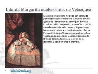 Infanta Margarita adolescente, de Velázquez 
Esteexcelenteretratonopudoserconcluido 
porVelázquezalsorprenderlelamuerteel6de 
agostode1660,siendosuyernoJuanBautista 
MartínezdelMazoquienloterminó.Seríaporlo 
tantolaúltimaobradelmaestro.Sepiensaque 
lasmanos,lacabezayelcortinajeseríanobrade 
MazomientrasqueVelázquezpintóelmagnífico 
vestidoencoloresrosasyplatas,elpañuelode 
lamanoderecha,lasrosasyvioletasdela 
izquierdayposiblementelaalfombra.  