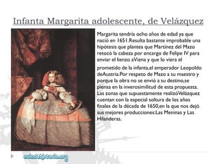 Infanta Margarita adolescente, de Velázquez 
Margaritatendríaochoañosdeedadyaque 
nacióen1651.Resultabastanteimprobableuna 
hipótesisqueplanteaqueMartínezdelMazo 
retocólacabezaporencargodeFelipeIVpara 
enviarellienzoaVienayquelovierael 
prometidodelainfanta,elemperadorLeopoldo 
deAustria.PorrespetodeMazoasumaestroy 
porquelaobranoseenvióasudestino,se 
piensaenlainverosimilituddeestapropuesta. 
LaszonasquesupuestamenterealizóVelázquez 
cuentanconlaespecialsolturadelosaños 
finalesdeladécadade1650,enlaquenosdejó 
susmejoresproducciones:LasMeninasyLas 
Hilanderas.  