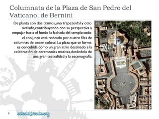 ColumnatadelaPlazadeSanPedrodel 
Vaticano,deBernini 
Deplantacondostramos,unotrapezoidalyotro 
ovalado,contribuyendoconsuperspectivaa 
empujarhaciaelfondolafachadadeltemplo;todo 
elconjuntoestárodeadoporcuatrofilasde 
columnasdeordencolosal.Laplazaqueseforma 
esconcebidacomoungranatriodestinadoala 
celebracióndeceremoniasmasivas,dotándolade 
unagranteatralidadylaescenografía.  
