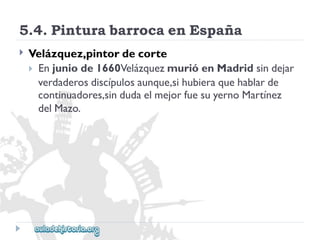 5.4.PinturabarrocaenEspaña 
 
Velázquez,pintordecorte 
Enjuniode1660VelázquezmurióenMadridsindejar 
verdaderosdiscípulosaunque,sihubieraquehablarde 
continuadores,sindudaelmejorfuesuyernoMartínez 
delMazo.  