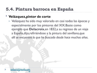 5.4.PinturabarrocaenEspaña 
 
Velázquez,pintordecorte 
Velázquezhasidomuyvaloradoencasitodaslasépocasy 
especialmenteporlospintoresdelXIX.Bastecomo 
ejemploqueDelacroix,en1832,asuregresodeunviaje 
aEspaña,dijo,refiriéndosealapinturadelsevillano,que 
allíseencuentraloquehebuscadodesdehacemuchosaños.  