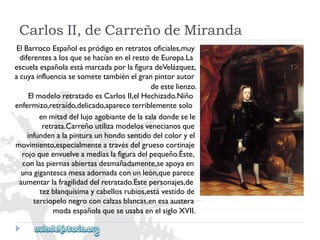 CarlosII,deCarreñodeMiranda 
ElBarrocoEspañolespródigoenretratosoficiales,muy 
diferentesalosquesehacíanenelrestodeEuropa.La 
escuelaespañolaestámarcadaporlafiguradeVelázquez, 
acuyainfluenciasesometetambiénelgranpintorautor 
deestelienzo. 
ElmodeloretratadoesCarlosII,elHechizado.Niño 
enfermizo,retraído,delicado,apareceterriblementesolo 
enmitaddellujoagobiantedelasaladondesele 
retrata.Carreñoutilizamodelosvenecianosque 
infundenalapinturaunhondosentidodelcoloryel 
movimiento,especialmenteatravésdelgruesocortinaje 
rojoqueenvuelveamediaslafiguradelpequeño.Éste, 
conlaspiernasabiertasdesmañadamente,seapoyaen 
unagigantescamesaadornadaconunleón,queparece 
aumentarlafragilidaddelretratado.Estepersonajes,de 
tezblanquísimaycabellosrubios,estávestidode 
terciopelonegroconcalzasblancas,enesaaustera 
modaespañolaqueseusabaenelsigloXVII.  