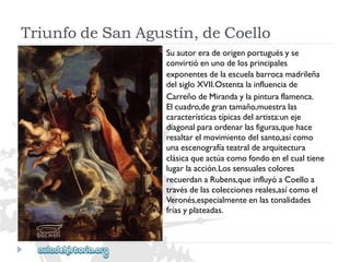 TriunfodeSanAgustín,deCoello 
Suautoreradeorigenportuguésyse 
convirtióenunodelosprincipales 
exponentesdelaescuelabarrocamadrileña 
delsigloXVII.Ostentalainfluenciade 
CarreñodeMirandaylapinturaflamenca. 
Elcuadro,degrantamaño,muestralas 
característicastípicasdelartista:uneje 
diagonalparaordenarlasfiguras,quehace 
resaltarelmovimientodelsanto,asícomo 
unaescenografíateatraldearquitectura 
clásicaqueactúacomofondoenelcualtiene 
lugarlaacción.Lossensualescolores 
recuerdanaRubens,queinfluyóaCoelloa 
travésdelascoleccionesreales,asícomoel 
Veronés,especialmenteenlastonalidades 
fríasyplateadas.  