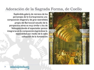 AdoracióndelaSagradaForma,deCoello 
Espléndidagaleríaderetratosdelos 
personajesdelaCorte;presentauna 
composicióndiagonalydegranteatralidad, 
propiadelBarroco;elestudiodela 
perspectivaaéreaesmuysimilaralosde 
Velázquez,dondeelespectadorparece 
integrarseenlacomposición,lográndosela 
espacialidadpormediodelasabia 
utilizacióndelailuminación. 