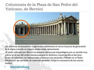 ColumnatadelaPlazadeSanPedrodel 
Vaticano,deBernini 
Lascolumnasseencuentranorganizadasradialmenteentornoalpuntodegeneración 
delaelipse,creandounespaciodesbaratadoópticamente. 
ElestilocultivadoporBerniniesbastanteclásico,casiarqueológico,conunsentidomuy 
sobrioenelusodelordentoscano,aunqueendinámicayescenografíaesbarroco. 
ElusodecolumnasconbalaustradasyestatuasnosrecuerdaaPalladioenelTeatro 
Olímpico.Unejetetrástilodecolumnaspareadasrompelamonotoníadelostramos 
medios.  