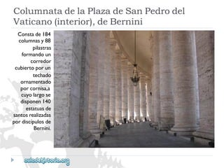 ColumnatadelaPlazadeSanPedrodel 
Vaticano(interior),deBernini 
Constade184 
columnasy88 
pilastras 
formandoun 
corredor 
cubiertoporun 
techado 
ornamentado 
porcornisa,a 
cuyolargose 
disponen140 
estatuasde 
santosrealizadas 
pordiscípulosde 
Bernini.  