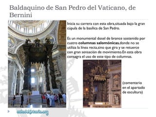 BaldaquinodeSanPedrodelVaticano,de 
Bernini 
Iniciasucarreraconestaobra,situadabajolagran 
cúpuladelabasílicadeSanPedro. 
Esunmonumentaldoseldebroncesostenidopor 
cuatrocolumnassalomónicas,dondenose 
utilizalalínearecta,sinoquegirayseretuerce 
congransensacióndemovimiento.Enestaobra 
consagraelusodeestetipodecolumnas. 
(comentario 
enelapartado 
deescultura)  