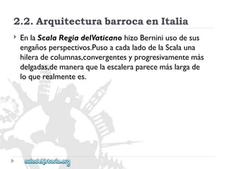 2.2.ArquitecturabarrocaenItalia 
 
EnlaScalaRegiadelVaticanohizoBerniniusodesus 
engañosperspectivos.PusoacadaladodelaScalauna 
hileradecolumnas,convergentesyprogresivamentemás 
delgadas,demaneraquelaescaleraparecemáslargade 
loquerealmentees.  