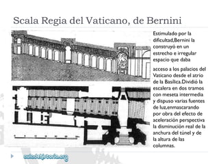 ScalaRegiadelVaticano,deBernini 
Estimuladoporla 
dificultad,Berninila 
construyóenun 
estrechoeirregular 
espacioquedaba 
accesoalospalaciosdel 
Vaticanodesdeelatrio 
delaBasílica.Dividióla 
escaleraendostramos 
conmesetaintermedia 
ydispusovariasfuentes 
deluz,enmascarando 
porobradelefectode 
aceleraciónperspectiva 
ladisminuciónrealdela 
anchuradeltúnelyde 
laalturadelas 
columnas.  