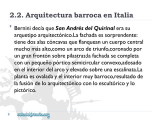 2.2.ArquitecturabarrocaenItalia 
 
BerninidecíaqueSanAndrésdelQuirinalerasu 
arquetipoarquitectónico.Lafachadaessorprendente: 
tienedosalascóncavasqueflanqueanuncuerpocentral 
muchomásalto,comounarcodetriunfo,coronadopor 
ungranfrontónsobrepilastras;lafachadasecompleta 
conunpequeñopórticosemicircularconvexo,adosado 
enelinteriordelarcoyelevadosobreunaescalinata.La 
plantaesovaladayelinteriormuybarroco,resultadode 
lafusióndeloarquitectónicoconloescultóricoylo 
pictórico.  