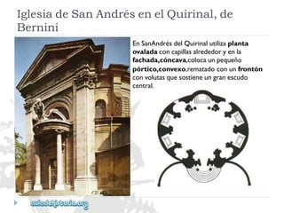 IglesiadeSanAndrésenelQuirinal,de 
Bernini 
EnSanAndrésdelQuirinalutilizaplanta 
ovaladaconcapillasalrededoryenla 
fachada,cóncava,colocaunpequeño 
pórtico,convexo,rematadoconunfrontón 
convolutasquesostieneungranescudo 
central.  