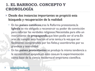 1.ELBARROCO.CONCEPTOY 
CRONOLOGÍA 
 
Desdedosinstanciasimportantessepropicióesta 
búsquedayrecuperacióndelarealidad: 
 
 
Enlospaísescatólicos,traslaReformaprotestante,la 
Iglesiasevioobligadaareconstruirsupoderdeconvicción 
parareforzarlasverdadesreligiosas.Necesitabaparaelloun 
instrumentodepropaganda,quebienpodíaserelarte.En 
arasdecumplirestafunciónelartetenía,alavez,queser 
fácilmentecomprensibleporlosfieles,yasombrarlesporsu 
grandezayteatralidad. 
Enlospaísesprotestantesseprodujolamismatendenciaa 
laverosimilitudapoyada,enestecaso,enlaexperimentación 
comobasedelacienciamoderna:elempirismocientífico.  