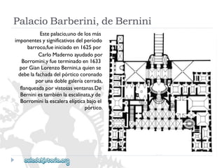 PalacioBarberini,deBernini 
Estepalacio,unodelosmás 
imponentesysignificativosdelperíodo 
barroco,fueiniciadoen1625por 
CarloMadernoayudadopor 
Borromini,yfueterminadoen1633 
porGianLorenzoBernini,aquiense 
debelafachadadelpórticocoronado 
porunadoblegaleríacerrada, 
flanqueadaporvistosasventanas.De 
Berniniestambiénlaescalinata,yde 
Borrominilaescaleraelípticabajoel 
pórtico.  