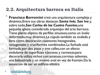 2.2.ArquitecturabarrocaenItalia 
 
FranciscoBorrominicreóunaarquitecturacomplejay 
dinámica.EntresusobrasdestacanSantaInés,SanIvoy, 
sobretodo,SanCarlosdelasCuatroFuentes,una 
pequeñaiglesiaconsideradaarquetipodelartebarroco. 
Tieneplantaelípticadeperfilessinuosos,comounóvalo 
deformado,muydinámica.Lacúpulatambiénesovaladay 
llevacomodecoracióncasetoneshexagonales, 
octogonalesycruciformescombinados.Lafachadaestá 
formadapordospisosytrescalles,conunefecto 
ondulantedesuperficiescóncavasyconvexas;para 
decorarlautilizanichosconestatuas,cornisassalientes, 
unabalaustradayunmotivoovalenvezdefrontón.Dala 
sensacióndeserunedificioelástico.  