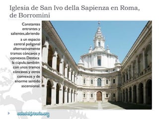 IglesiadeSanIvodellaSapienzaenRoma, 
deBorromini 
Constantes 
entrantesy 
salientes,abriendo 
aunespacio 
centralpoligonal 
alternativamente 
tramoscóncavosy 
convexos.Destaca 
lacúpula,también 
conunostramos 
cóncavosyotros 
convexosyde 
enormesentido 
ascensional.  