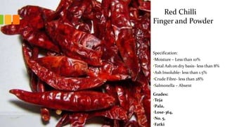 Specification:
•Moisture – Less than 10%
•Total Ash on dry basis- less than 8%
•Ash Insoluble- less than 1.5%
•Crude Fibre- less than 28%
•Salmonella – Absent
Grades:
•Teja
•Pala,
•Lose-364,
•No. 5,
•Fatki
Red Chilli
Finger and Powder
 