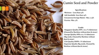 Specification:
•Moisture – Less than 13%
•Ash Insoluble- less than 14%
•Extraneous Foreign Matter- Max. 0.5%
•Excreta- Max. 5%
Grade:
•Singapore Quality HPS: 1 to 2 % Admixture
(Cleaned by Machine without dust & stone)
•Europe Quality HPS:1 to 2 % Admixture
(Big seeds, Cleaned by Machine without
dust & stone)
•USA Quality DHPS: 1 % Admixture
(Supreme Quality Big seeds, Cleaned by
Machine without dust & stone)
Cumin Seed and Powder
 