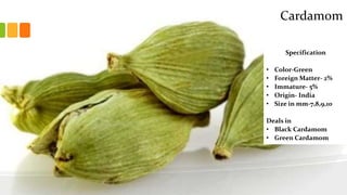 Specification
• Color-Green
• Foreign Matter- 2%
• Immature- 5%
• Origin- India
• Size in mm-7,8,9,10
Deals in
• Black Cardamom
• Green Cardamom
Cardamom
 