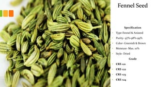 Specification
• Type-Fennel & Aniseed
• Purity- 97%-98%-99%
• Color- Greenish & Brown
• Moisture- Max. 10%
• Style- Dried
Grade
• CRE-121
• CRE-122
• CRE-123
• CRE-124
Fennel Seed
 