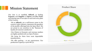 Our Aim is to establish Adhawk as leading
Exporter and Supplier of Spices and Dry Fruits
and sharing taste of our spice in each and every plate
of the Country.
•We at Adhawk, are a well-known name in the
country's spice industry, represents the grandeur
of the prolific offerings from the Spice Bowl .We
are proud to see ourselves in the "Business of
Quality & Customer satisfaction“.
•Our Clients in Domestic and overseas markets
are highly satisfied with our Spice Product.
•We bring for them from most dependable
manufacturers.
•We offer packing - as per requirement. Our
production Capacity is 4000 MT/yr.
Mission Statement
72%
28%
Product Share
Spice Dry Fruit
 