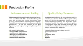 Production Profile
Infrastructure and Facility
We are backed with ultramodern and sound infrastructure,
which is outfitted with all the advanced machinery. Our
entire unit is divided into various departments, which
enable us to maintain hassle free environment in the firm.
Also, it helps us to carry out our internal and external tasks
systematically. We are also supported by our R&D
department, which helps us in improving the range of our
products.
Our infrastructure includes:
•Experienced R&D department
•Administration department
•Marketing & sales department
•Consultation department
•Quality control department
Quality Policy/Processes
Being a quality-oriented firm, we always maintain quality in
our entire product range. We have in-house quality testing
facility with us, which is equipped and installed with all the
latest quality testing equipment. This ultramodern quality
testing unit enables our quality controllers to perform
various rigorous quality tests on sourced dry fruits in order
to render finest quality dry fruits at our clients end with the
motto of maximum client satisfaction.
Our quality inspectors inspect quality on below
mentioned parameters:
•Taste
•Nutritious value
•Purity
•Quality
 