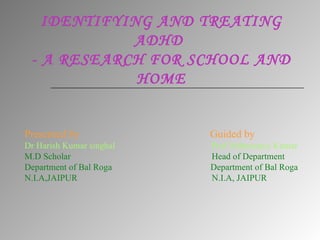 IDENTIFYING AND TREATING ADHD  - A RESEARCH FOR SCHOOL AND HOME Presented by  Guided by Dr Harish Kumar singhal  Prof Abhimanyu Kumar M.D Scholar  Head of Department  Department of Bal Roga  Department of Bal Roga N.I.A,JAIPUR  N.I.A, JAIPUR 