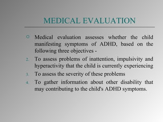MEDICAL EVALUATION Medical evaluation assesses whether the child manifesting symptoms of ADHD, based on the following three objectives - To assess problems of inattention, impulsivity and hyperactivity that the child is currently experiencing  To assess the severity of these problems  To gather information about other disability that may contributing to the child's ADHD symptoms. 