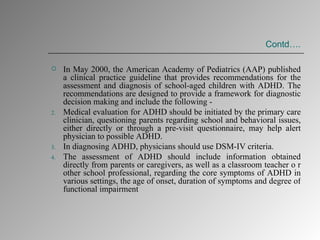 Contd…. In May 2000, the American Academy of Pediatrics (AAP) published a clinical practice guideline that provides recommendations for the assessment and diagnosis of school-aged children with ADHD. The recommendations are designed to provide a framework for diagnostic decision making and include the following - Medical evaluation for ADHD should be initiated by the primary care clinician, questioning parents regarding school and behavioral issues, either directly or through a pre-visit questionnaire, may help alert physician to possible ADHD. In diagnosing ADHD, physicians should use DSM-IV criteria. The assessment of ADHD should include information obtained directly from parents or caregivers, as well as a classroom teacher o r other school professional, regarding the core symptoms of ADHD in various settings, the age of onset, duration of symptoms and degree of functional impairment  