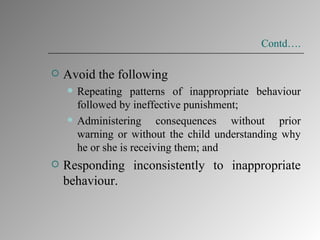 Contd…. Avoid the following  Repeating patterns of inappropriate behaviour followed by ineffective punishment; Administering consequences without prior warning or without the child understanding why he or she is receiving them; and  Responding inconsistently to inappropriate behaviour.  