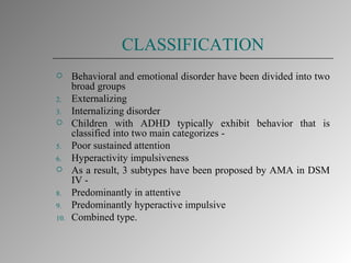 CLASSIFICATION Behavioral and emotional disorder have been divided into two broad groups  Externalizing Internalizing disorder Children with ADHD typically exhibit behavior that is classified into two main categorizes - Poor sustained attention Hyperactivity impulsiveness As a result, 3 subtypes have been proposed by AMA in DSM IV - Predominantly in attentive Predominantly hyperactive impulsive Combined type. 