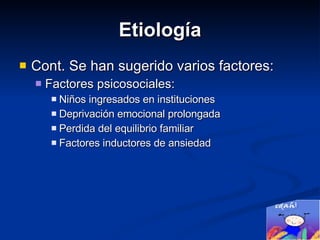 Etiología Cont. Se han sugerido varios factores: Factores psicosociales: Niños ingresados en instituciones  Deprivación emocional prolongada Perdida del equilibrio familiar  Factores inductores de ansiedad 