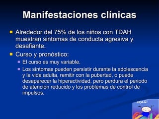 Manifestaciones clínicas Alrededor del 75% de los niños con TDAH muestran sintomas de conducta agresiva y desafiante. Curso y pronóstico:  El curso es muy variable. Los síntomas pueden persistir durante la adolescencia y la vida adulta, remitir con la pubertad, o puede desaparecer la hiperactividad, pero perdura el periodo de atención reducido y los problemas de control de impulsos.  