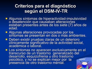 Criterios para el diagnóstico  según el DSM-IV-TR Algunos síntomas de hiperactividad-impulsividad o desatención que causaban alteraciones estaban presentes antes de los siete (7) años de edad. Algunas alteraciones provocadas por los síntomas se presentan en dos o más ambientes. Deben existir pruebas claras de un deterioro clínicamente significativo de la actividad social, académica o laboral. Los síntomas no aparecen exclusivamente en el transcurso de un trastorno  generalizado del desarrollo, esquizofrenia u otro trastorno psicótico, y no se explican mejor por  la presencia de otro trastorno mental. 