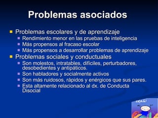 Problemas asociados  Problemas escolares y de aprendizaje Rendimiento menor en las pruebas de inteligencia Más propensos al fracaso escolar  Más propensos a desarrollar problemas de aprendizaje Problemas sociales y conductuales Son molestos, intratables, difíciles, perturbadores, desobedientes y antipáticos.  Son habladores y socialmente activos Son más ruidosos, rápidos y enérgicos que sus pares.  Esta altamente relacionado al dx. de Conducta Disocial 