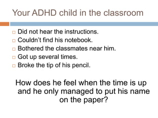 Your ADHD child in the classroom Did not hear the instructions. Couldn’t find his notebook. Bothered the classmates near him. Got up several times. Broke the tip of his pencil. How does he feel when the time is up and he only managed to put his name on the paper? 