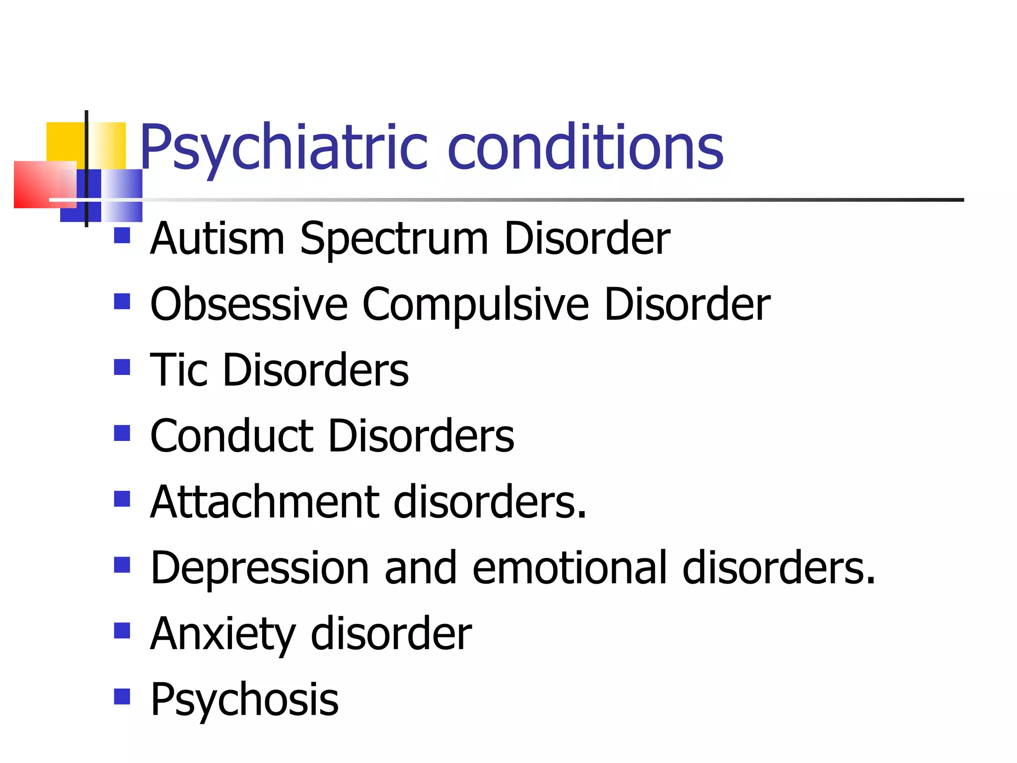 Psychiatric conditions Autism Spectrum Disorder Obsessive Compulsive Disorder Tic Disorders Conduct Disorders Attachment disorders. Depression and emotional disorders. Anxiety disorder Psychosis 