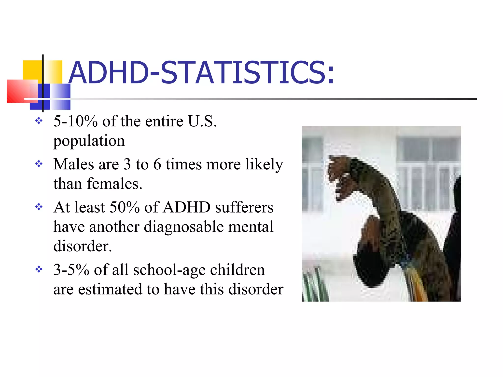 ADHD-STATISTICS: 5-10% of the entire U.S. population Males are 3 to 6 times more likely  than females. At least 50% of ADHD sufferers have another diagnosable mental disorder. 3-5% of all school-age children are estimated to have this disorder  