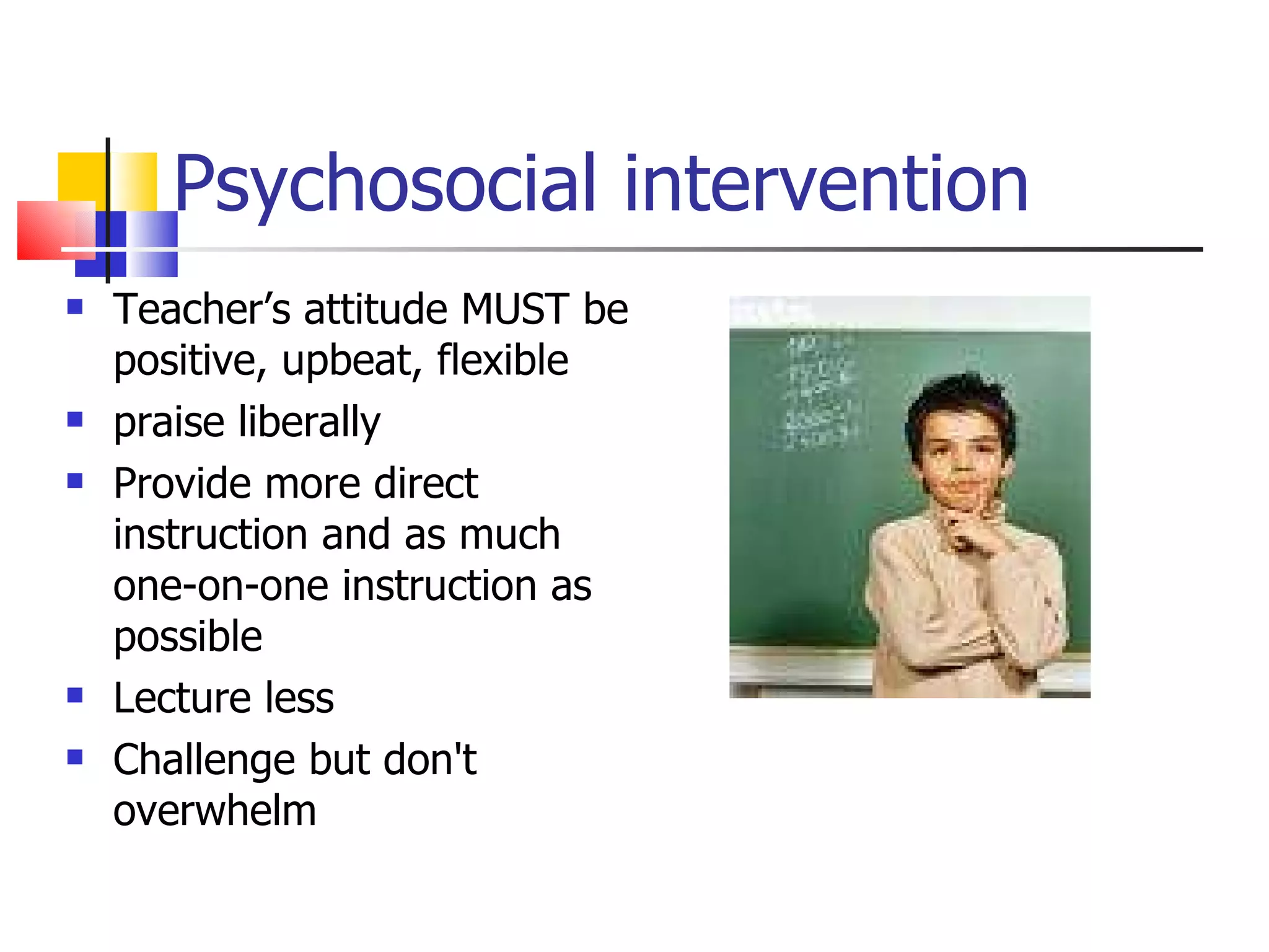 Psychosocial intervention Teacher’s attitude MUST be positive, upbeat, flexible praise liberally Provide more direct instruction and as much one-on-one instruction as possible Lecture less Challenge but don't overwhelm 