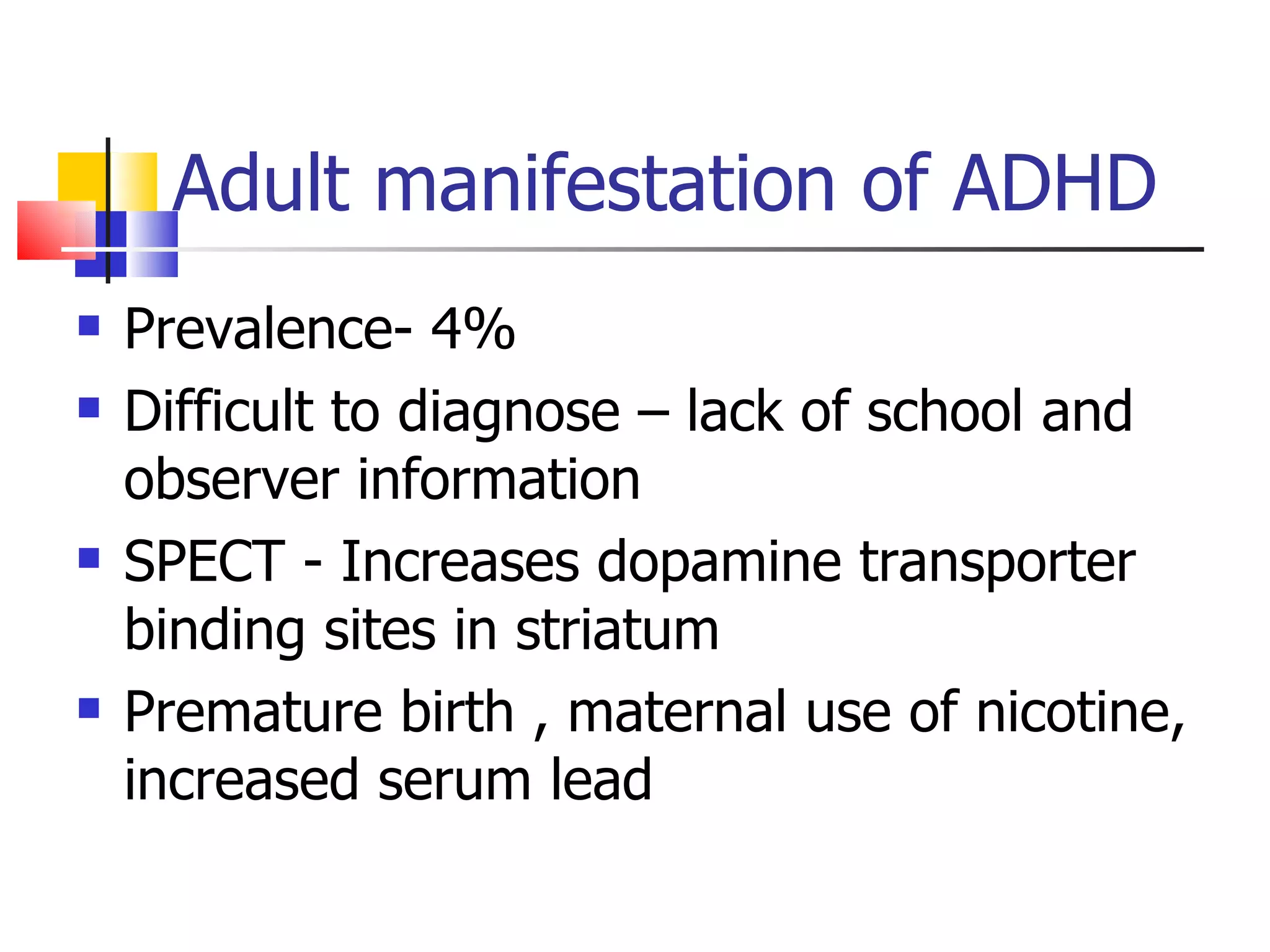 Adult manifestation of ADHD Prevalence- 4% Difficult to diagnose – lack of school and observer information SPECT - Increases dopamine transporter binding sites in striatum Premature birth , maternal use of nicotine, increased serum lead 