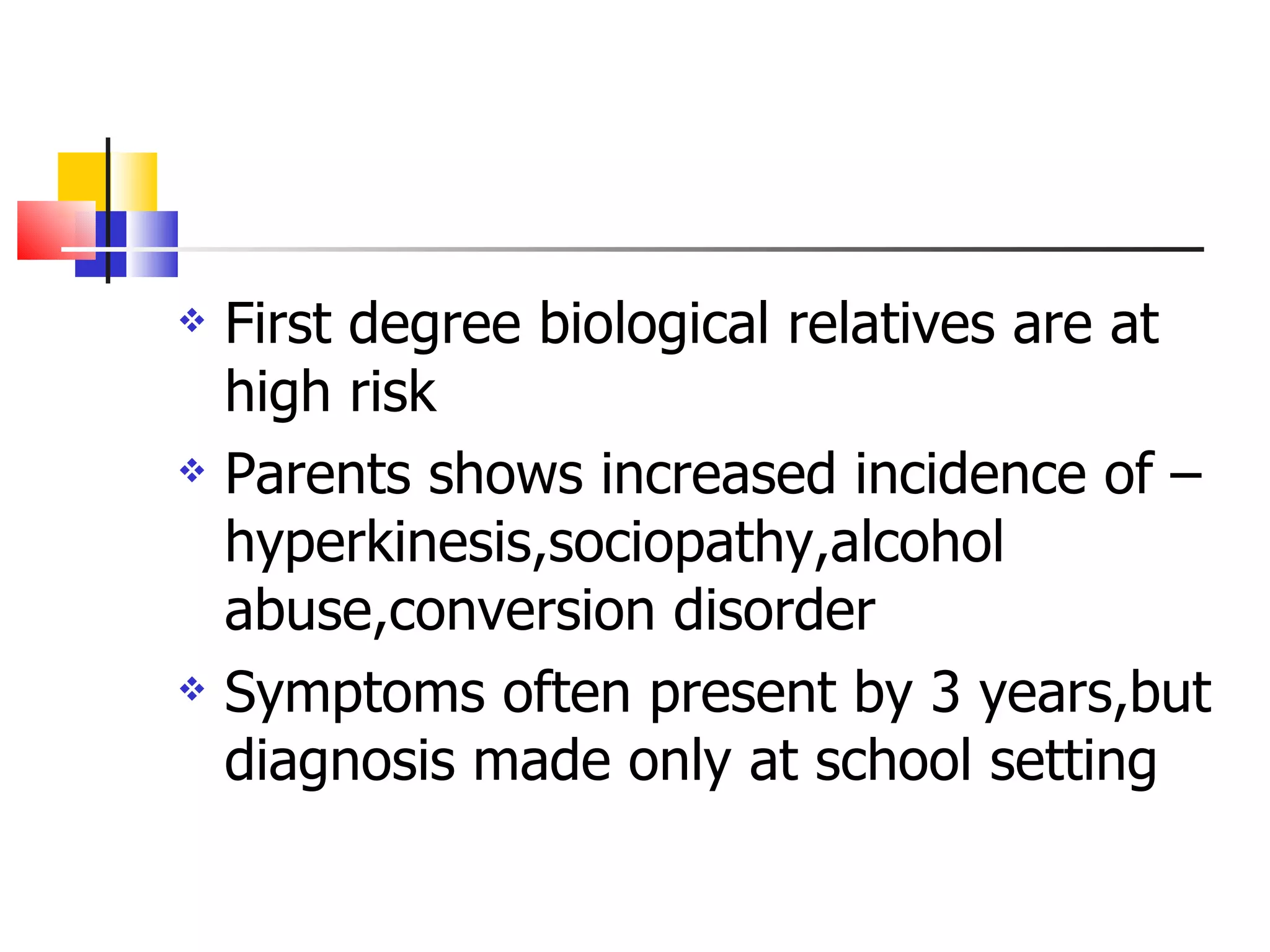 First degree biological relatives are at high risk Parents shows increased incidence of –hyperkinesis,sociopathy,alcohol  abuse,conversion disorder Symptoms often present by 3 years,but diagnosis made only at school setting 