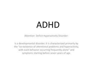 ADHD
         Attention Deficit Hyperactivity Disorder:

 Is a developmental disorder. It is characterized primarily by
the “co-existence of attentional problems and hyperactivity,
      with each behavior occurring frequently alone” and
         symptoms starting before seven years of age.
 