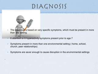 DIAgnosis

    The diagnosis is based on very specific symptoms, which must be present in more
    than one setting.

    6 attention or 6 hyperactivity symptoms present prior to age 7

    Symptoms present in more than one environmental setting ( home, school,
    church, peer relationships)

    Symptoms are sever enough to cause disruption in the environmental settings


•
 