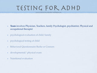 Testing for ADHD    Multidisciplinary approach




Team involves Physician, Teachers, family Psychologist, psychiatrist, Physical and
occupational therapist

psychological evaluation of child/family

psychological testing of child

Behavioral Questionnaire Burke or Connors

developmental/ physical exam

Nutritional evaluation
 